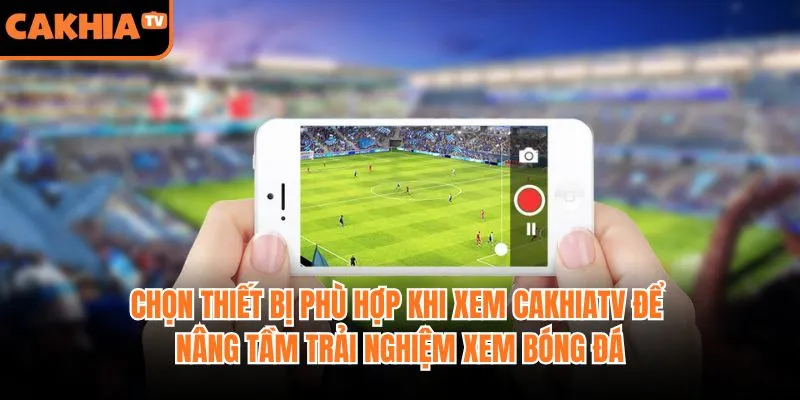 Chọn thiết bị phù hợp khi xem CakhiaTV để nâng tầm trải nghiệm xem bóng đá